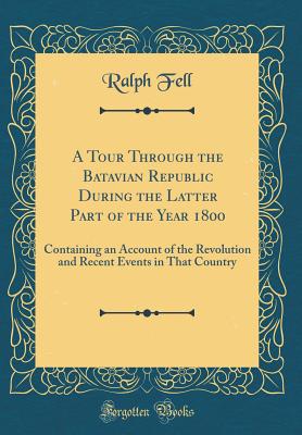 A Tour Through the Batavian Republic During the Latter Part of the Year 1800: Containing an Account of the Revolution and Recent Events in That Country (Classic Reprint) - Fell, Ralph