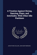 A Treatise Against Dicing, Dancing, Plays, and Interludes. with Other Idle Pastimes