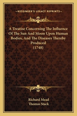 A Treatise Concerning The Influence Of The Sun And Moon Upon Human Bodies, And The Diseases Thereby Produced (1748) - Mead, Richard, and Stack, Thomas (Translated by)