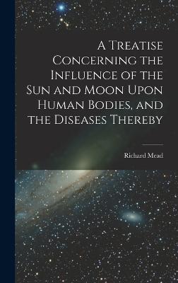 A Treatise Concerning the Influence of the Sun and Moon Upon Human Bodies, and the Diseases Thereby - Mead, Richard