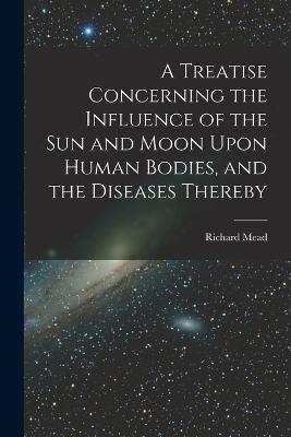 A Treatise Concerning the Influence of the Sun and Moon Upon Human Bodies, and the Diseases Thereby - Mead, Richard