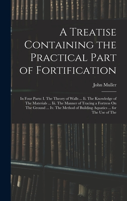 A Treatise Containing the Practical Part of Fortification: In Four Parts: I. The Theory of Walls ... Ii. The Knowledge of The Materials ... Iii. The Manner of Tracing a Fortress On The Ground ... Iv. The Method of Building Aquatics ... for The Use of The - Muller, John
