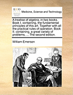 A Treatise of Algebra, in Two Books: Book I Containing, the Fundamental Principles of This Art, Together with All the Practical Rules of Operation; Book II Containing, a Great Variety of Problems, in the Most Important Branches of the Mathematics