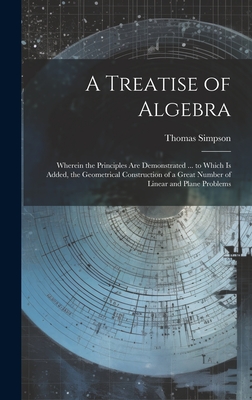 A Treatise of Algebra: Wherein the Principles Are Demonstrated ... to Which Is Added, the Geometrical Construction of a Great Number of Linear and Plane Problems - Simpson, Thomas