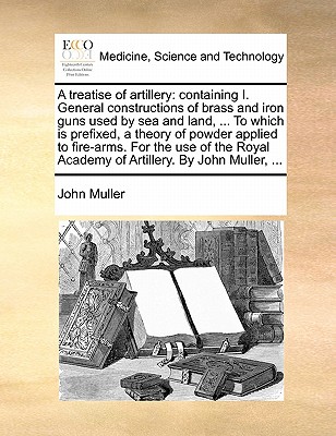 A Treatise of Artillery: Containing I. General Constructions of Brass and Iron Guns Used by Sea and Land, ... to Which Is Prefixed, a Theory of Powder Applied to Fire-Arms. for the Use of the Royal Academy of Artillery. by John Muller, ... - Muller, John