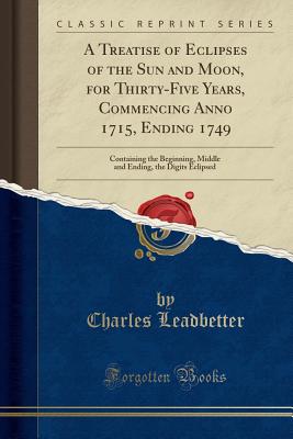 A Treatise of Eclipses of the Sun and Moon, for Thirty-Five Years, Commencing Anno 1715, Ending 1749: Containing the Beginning, Middle and Ending, the Digits Eclipsed (Classic Reprint) - Leadbetter, Charles