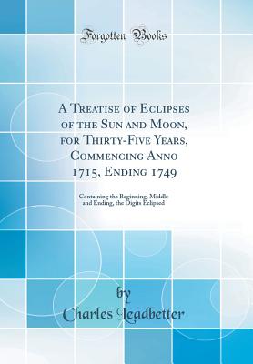 A Treatise of Eclipses of the Sun and Moon, for Thirty-Five Years, Commencing Anno 1715, Ending 1749: Containing the Beginning, Middle and Ending, the Digits Eclipsed (Classic Reprint) - Leadbetter, Charles