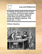 A Treatise of the Pleas of the Crown: Or, a System of the Principal Matters Relating to That Subject, Digested Under Their Proper Heads in Two Books by William Hawkins, the Fourth Ed, V 1 of 2