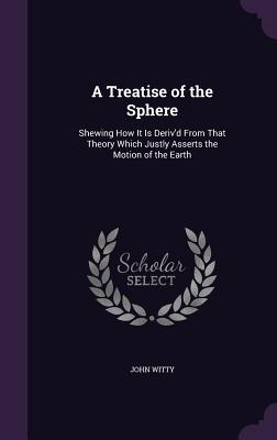 A Treatise of the Sphere: Shewing How It Is Deriv'd From That Theory Which Justly Asserts the Motion of the Earth - Witty, John