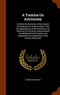 A Treatise On Astronomy: In Which the Elements of the Science Are Deduced in a Natural Order, From the Appearances of the Heavens to an Observer On the Earth; Demonstrated On Mathematical Principles, and Explained by an Application to the Various Phenomen - Gregory, Olinthus