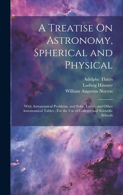 A Treatise On Astronomy, Spherical and Physical: With Astronomical Problems, and Solar, Lunar, and Other Astronomical Tables: For the Use of Colleges and Scientific Schools - Thiers, Adolphe, and Husser, Ludwig, and Norton, William Augustus