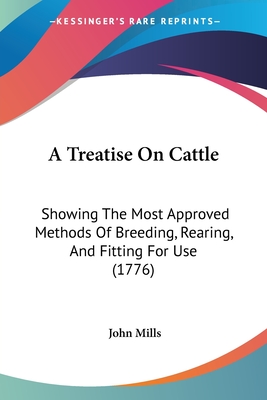 A Treatise On Cattle: Showing The Most Approved Methods Of Breeding, Rearing, And Fitting For Use (1776) - Mills, John