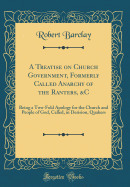 A Treatise on Church Government, Formerly Called Anarchy of the Ranters, &c: Being a Two-Fold Apology for the Church and People of God, Called, in Derision, Quakers (Classic Reprint)