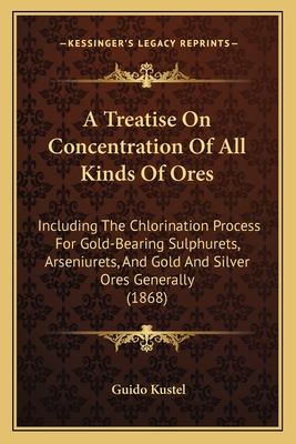 A Treatise On Concentration Of All Kinds Of Ores: Including The Chlorination Process For Gold-Bearing Sulphurets, Arseniurets, And Gold And Silver Ores Generally (1868) - Kustel, Guido