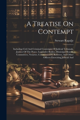 A Treatise On Contempt: Including Civil And Criminal Contempts Of Judicial Tribunals, Justices Of The Peace, Legislative Bodies, Municipal Boards, Committees, Notaries, Commissioners, Referees, And Other Officers Exercising Judicial And - Rapalje, Stewart