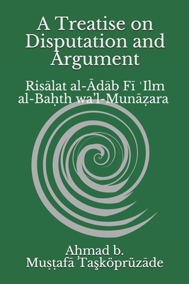 A Treatise on Disputation and Argument: Rislat al-db F+ Ilm al-Ba&#7717;th wa'l-Mun&#7827;ara - Chowdhury, Safaruk Z (Translated by), and Ta_kprzde, A&#7717;mad B Khal&#299l