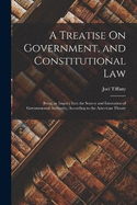 A Treatise On Government, and Constitutional Law: Being an Inquiry Into the Source and Limitation of Governmental Authority, According to the American Theory