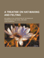 A Treatise on Hat-Making and Felting: Including a Full Exposition of the Singular Properties of Fur, Wool, and Hair