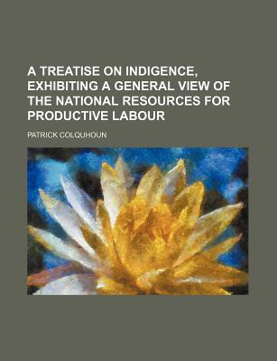 A Treatise on Indigence, Exhibiting a General View of the National Resources for Productive Labour - Colquhoun, Patrick