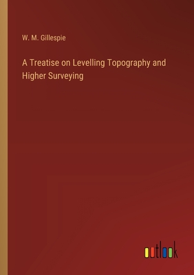 A Treatise on Levelling Topography and Higher Surveying - Gillespie, W M