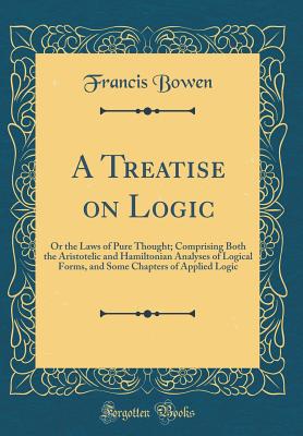 A Treatise on Logic: Or the Laws of Pure Thought; Comprising Both the Aristotelic and Hamiltonian Analyses of Logical Forms, and Some Chapters of Applied Logic (Classic Reprint) - Bowen, Francis