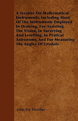 A Treatise On Mathematical Instruments, Including Most Of The Instruments Employed In Drawing, For Assisting The Vision, In Surveying And Levelling, In Pratical Astronomy, And For Measuring The Angles Of Crystals - Heather, John Fry