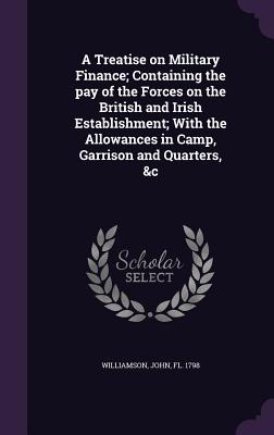 A Treatise on Military Finance; Containing the pay of the Forces on the British and Irish Establishment; With the Allowances in Camp, Garrison and Quarters, &c - Williamson, John