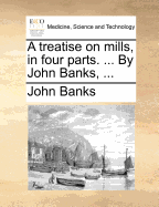 A Treatise on Mills, in Four Parts. ... by John Banks,