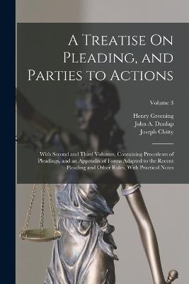 A Treatise On Pleading, and Parties to Actions: With Second and Third Volumes, Containing Precedents of Pleadings, and an Appendix of Forms Adapted to the Recent Pleading and Other Rules, With Practical Notes; Volume 3 - Chitty, Joseph, and Greening, Henry, and Dunlap, John a