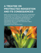 A Treatise on Protracted Indigestion and Its Consequences; Being the Application to the Practical Department of Medicine of the Results of an Inquiry Into the Laws of the Vital Functions: Addressed by the Author on His Retirement from the