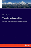 A Treatise on Ropemaking: Practised in Private and Public Ropeyards