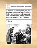 A Treatise on Strong Beer, ale, &c. Fully Explaining the art of Brewing, in the Best Manner; Interspersed With Observations, Introductory to National Benefit; ... By T. Poole,