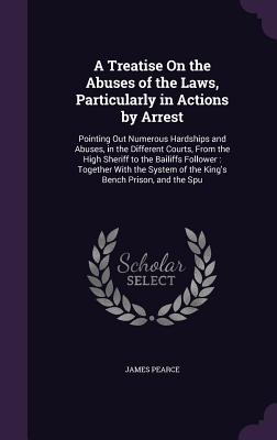 A Treatise On the Abuses of the Laws, Particularly in Actions by Arrest: Pointing Out Numerous Hardships and Abuses, in the Different Courts, From the High Sheriff to the Bailiffs Follower: Together With the System of the King's Bench Prison, and the Spu - Pearce, James