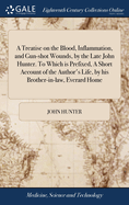 A Treatise on the Blood, Inflammation, and Gun-shot Wounds, by the Late John Hunter. To Which is Prefixed, A Short Account of the Author's Life, by his Brother-in-law, Everard Home