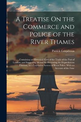 A Treatise On the Commerce and Police of the River Thames: Containing an Historical View of the Trade of the Port of London; and Suggesting Means for Preventing the Depredations Thereon, by a Legislative System of River Police. With an Account of the Func - Colquhoun, Patrick