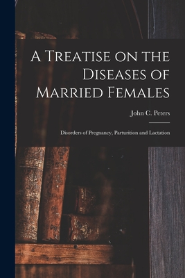 A Treatise on the Diseases of Married Females; Disorders of Pregnancy, Parturition and Lactation - Peters, John C (John Charles) 1819- (Creator)