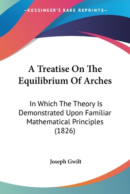 A Treatise On The Equilibrium Of Arches: In Which The Theory Is Demonstrated Upon Familiar Mathematical Principles (1826) - Gwilt, Joseph