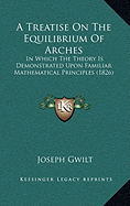 A Treatise On The Equilibrium Of Arches: In Which The Theory Is Demonstrated Upon Familiar Mathematical Principles (1826) - Gwilt, Joseph