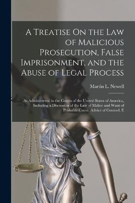 A Treatise On the Law of Malicious Prosecution, False Imprisonment, and the Abuse of Legal Process: As Administered in the Courts of the United States of America, Including a Discussion of the Law of Malice and Want of Probable Cause, Advice of Counsel, E - Newell, Martin L