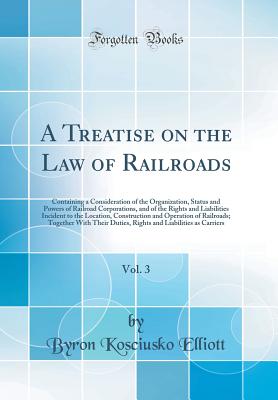 A Treatise on the Law of Railroads, Vol. 3: Containing a Consideration of the Organization, Status and Powers of Railroad Corporations, and of the Rights and Liabilities Incident to the Location, Construction and Operation of Railroads; Together with Thei - Elliott, Byron Kosciusko