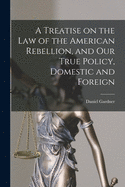 A Treatise on the Law of the American Rebellion, and Our True Policy, Domestic and Foreign (Classic Reprint)