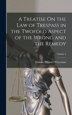 A Treatise On the Law of Trespass in the Twofold Aspect of the Wrong and the Remedy; Volume 1 - Waterman, Thomas Whitney
