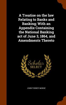 A Treatise on the law Relating to Banks and Banking; With an Appendix Containing the National Banking act of June 3, 1864, and Amendments Thereto - Morse, John Torrey