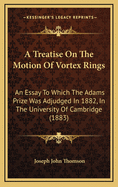 A Treatise On The Motion Of Vortex Rings: An Essay To Which The Adams Prize Was Adjudged In 1882, In The University Of Cambridge (1883)