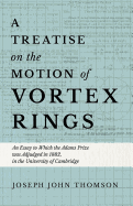 A Treatise on the Motion of Vortex Rings - An Essay to Which the Adams Prize Was Adjudged in 1882, in the University of Cambridge