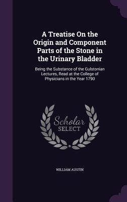 A Treatise On the Origin and Component Parts of the Stone in the Urinary Bladder: Being the Substance of the Gulstonian Lectures, Read at the College of Physicians in the Year 1790 - Austin, William