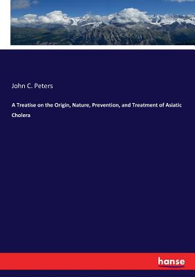 A Treatise on the Origin, Nature, Prevention, and Treatment of Asiatic Cholera - Peters, John C