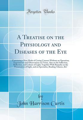 A Treatise on the Physiology and Diseases of the Eye: Containing a New Mode of Curing Cataract Without an Operation; Experiments and Observations on Vision, Also on the Inflection, Reflection, and Colours of Light; Together with Remarks on the Preservatio - Curtis, John Harrison