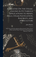 A Treatise On the Steam-Engine in Its Various Applications to Mines, Mills, Steam Navigation, Railways, and Agriculture: With Theoretical Investigations Respecting the Motive Power of Heat and the Proper Proportions of Steam-Engines, Elaborate Tables of T