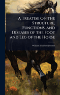 A Treatise On the Structure, Functions, and Diseases of the Foot and Leg of the Horse
